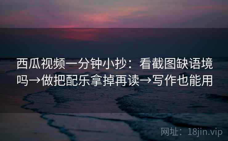 西瓜视频一分钟小抄：看截图缺语境吗→做把配乐拿掉再读→写作也能用