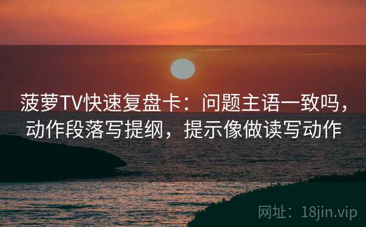 菠萝TV快速复盘卡：问题主语一致吗，动作段落写提纲，提示像做读写动作