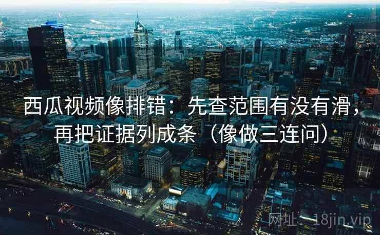 西瓜视频像排错：先查范围有没有滑，再把证据列成条（像做三连问）