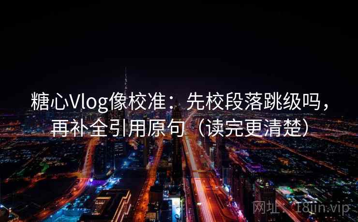 糖心Vlog像校准：先校段落跳级吗，再补全引用原句（读完更清楚）
