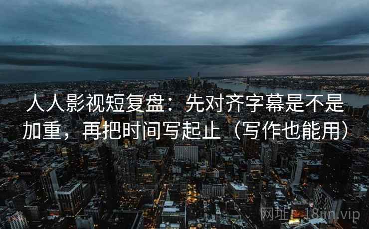 人人影视短复盘：先对齐字幕是不是加重，再把时间写起止（写作也能用）