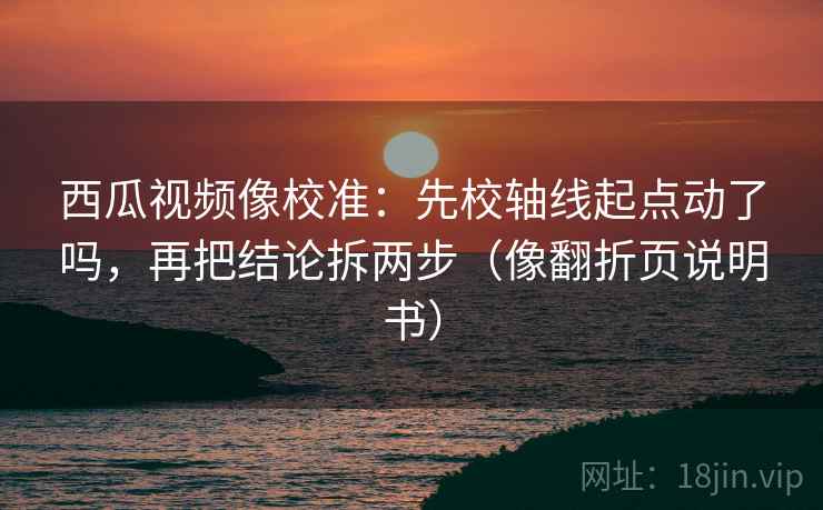 西瓜视频像校准：先校轴线起点动了吗，再把结论拆两步（像翻折页说明书）