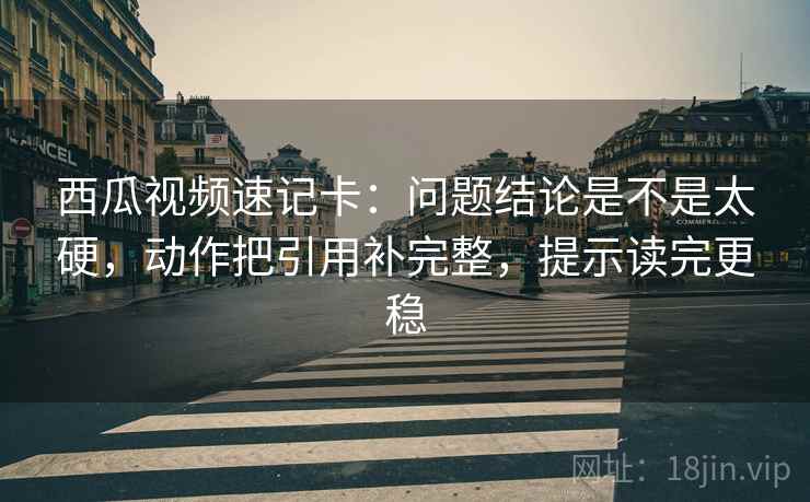 西瓜视频速记卡：问题结论是不是太硬，动作把引用补完整，提示读完更稳