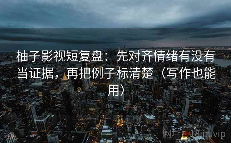 柚子影视短复盘：先对齐情绪有没有当证据，再把例子标清楚（写作也能用）