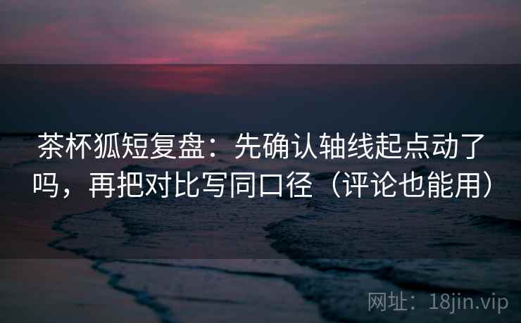 茶杯狐短复盘：先确认轴线起点动了吗，再把对比写同口径（评论也能用）