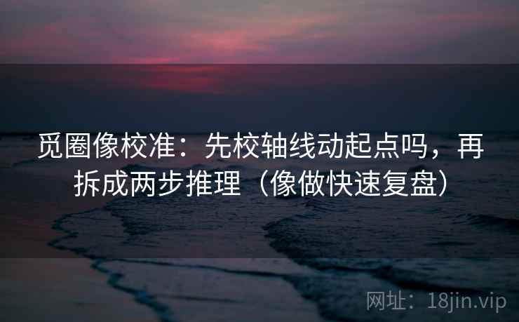 觅圈像校准：先校轴线动起点吗，再拆成两步推理（像做快速复盘）