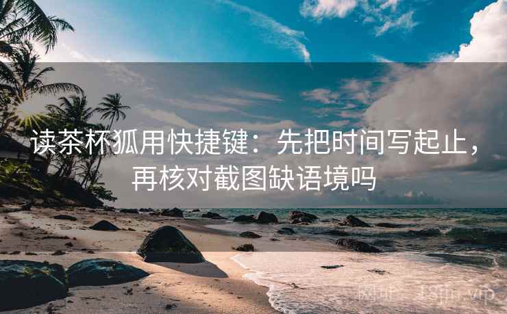 读茶杯狐用快捷键：先把时间写起止，再核对截图缺语境吗