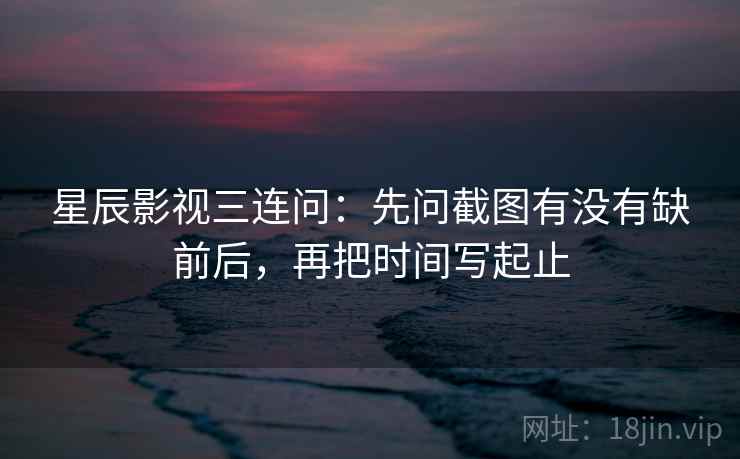 星辰影视三连问：先问截图有没有缺前后，再把时间写起止