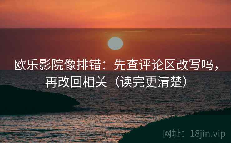 欧乐影院像排错：先查评论区改写吗，再改回相关（读完更清楚）
