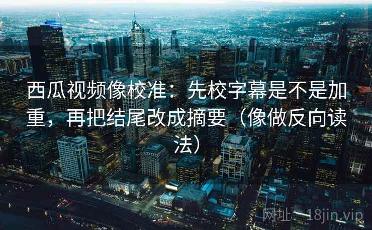 西瓜视频像校准：先校字幕是不是加重，再把结尾改成摘要（像做反向读法）