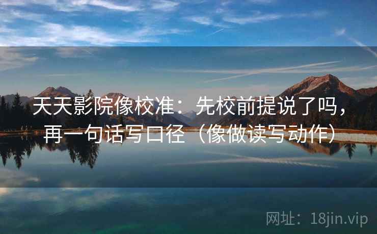 天天影院像校准：先校前提说了吗，再一句话写口径（像做读写动作）