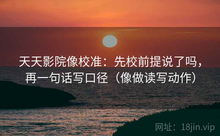 天天影院像校准：先校前提说了吗，再一句话写口径（像做读写动作）
